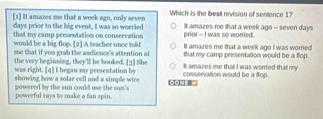 1 it amazes me that a week ago, only seven days prior to the big event, i was so worried that my camp presentation on conservation would be a big flop. 2 a teacher once told me that if you grab the audiences attention at the very beginning, theyll be hooked. 3 she was right. 4 i began my presentation by showing how a solar cell and a simple wire powered by the sun could use the suns powerful rays to make a fan spin. which is the best revision of sentence 1? it amazes me that a week ago - seven days prior - i was so worried. it amazes me that a week ago i was worried that my camp presentation would be a flop. it amazes me that i was worried that my conservation would be a flop. done