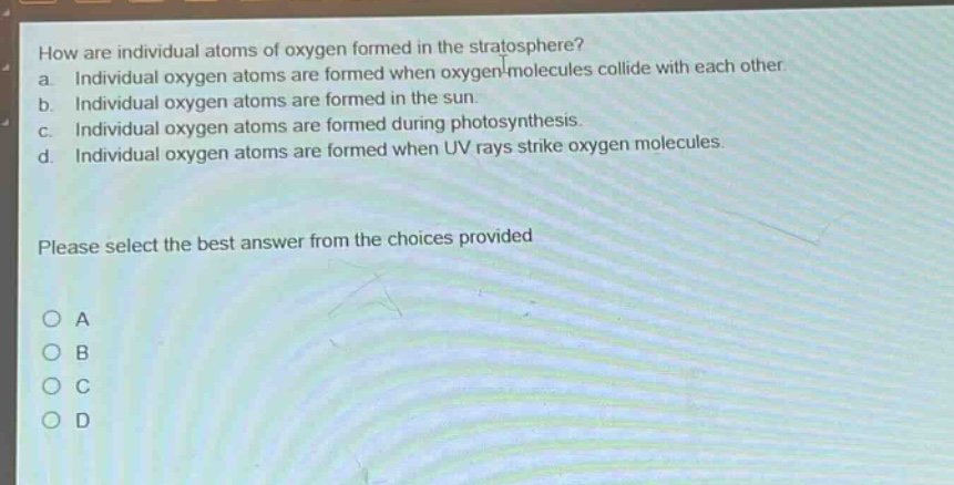 how are individual atoms of oxygen formed in the stratosphere?\na. individual oxygen atoms are formed when oxygen molecules collide with each other.\nb. individual oxygen atoms are formed in the sun.\nc. individual oxygen atoms are formed during photosynthesis.\nd. individual oxygen atoms are formed when uv rays strike oxygen molecules.\nplease select the best answer from the choices provided\no a\no b\no c\no d