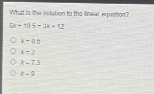 what is the solution to the linear equation?\n6k + 10.5 = 3k + 12\no k = 0.5\no k = 2\no k = 7.3\no k = 9