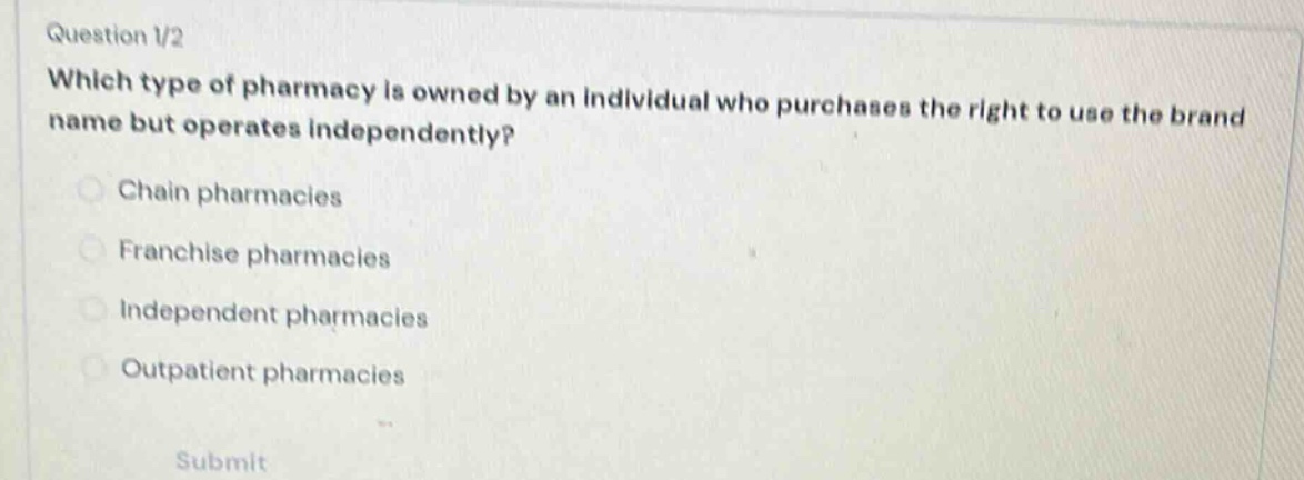 question 1/2\nwhich type of pharmacy is owned by an individual who purchases the right to use the brand name but operates independently?\nchain pharmacies\nfranchise pharmacies\nindependent pharmacies\noutpatient pharmacies\nsubmit