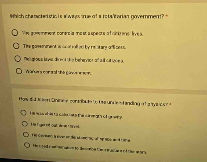 which characteristic is always true of a totalitarian government? *\nthe government controls most aspects of citizens lives.\nthe government is controlled by military officers.\nreligious laws direct the behavior of all citizens.\nworkers control the government.\n\nhow did albert einstein contribute to the understanding of physics? *\nhe was able to calculate the strength of gravity.\nhe figured out time travel.\nhe devised a new understanding of space and time.\nhe used mathematics to describe the structure of the atom.
