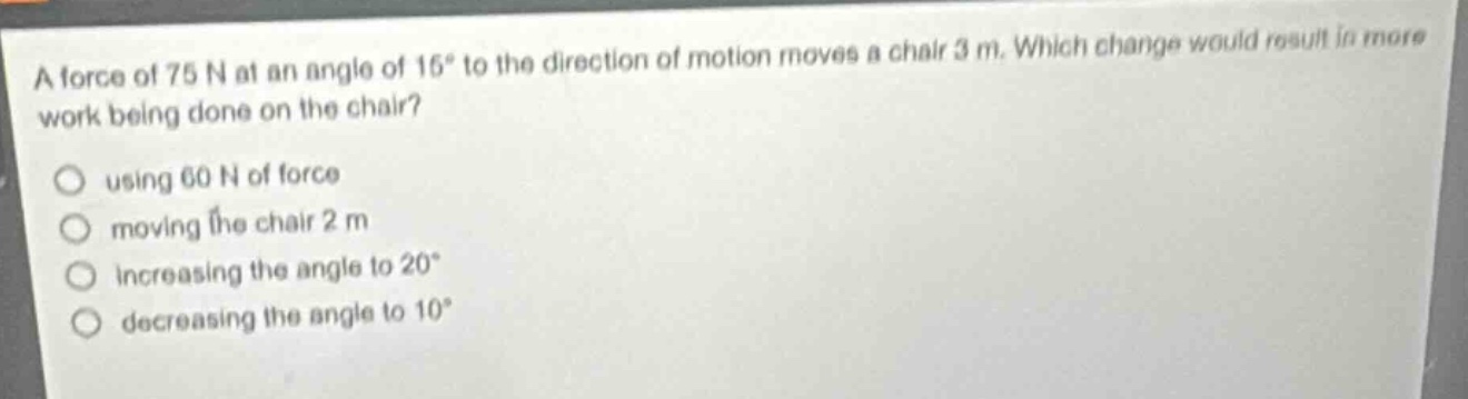 a force of 75 n at an angle of 15° to the direction of motion moves a chair 3 m. which change would result in more work being done on the chair?\nusing 60 n of force\nmoving the chair 2 m\nincreasing the angle to 20°\ndecreasing the angle to 10°