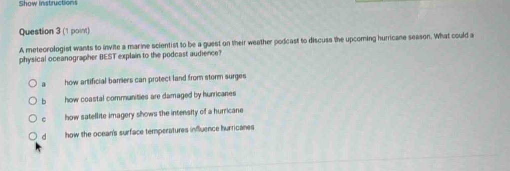 question 3 (1 point)\na meteorologist wants to invite a marine scientist to be a guest on their weather podcast to discuss the upcoming hurricane season. what could a physical oceanographer best explain to the podcast audience?\n\na how artificial barriers can protect land from storm surges\nb how coastal communities are damaged by hurricanes\nc how satellite imagery shows the intensity of a hurricane\nd how the oceans surface temperatures influence hurricanes