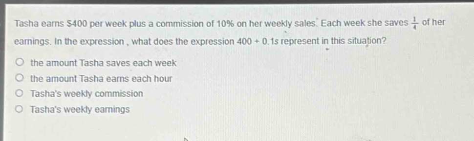 tasha earns $400 per week plus a commission of 10% on her weekly sales. each week she saves $\frac{1}{4}$ of her earnings. in the expression, what does the expression 400 + 0.1s represent in this situation?\no the amount tasha saves each week\no the amount tasha earns each hour\no tashas weekly commission\no tashas weekly earnings