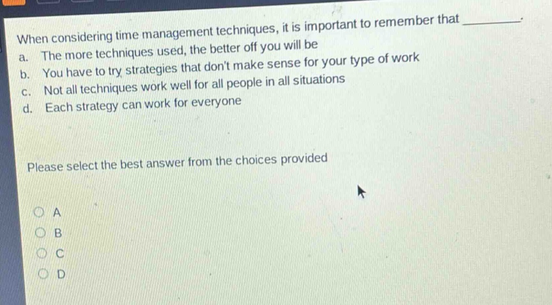 when considering time management techniques, it is important to remember that \n a. the more techniques used, the better off you will be \n b. you have to try strategies that dont make sense for your type of work \n c. not all techniques work well for all people in all situations \n d. each strategy can work for everyone \n\n please select the best answer from the choices provided \n\n o a \n o b \n o c \n o d