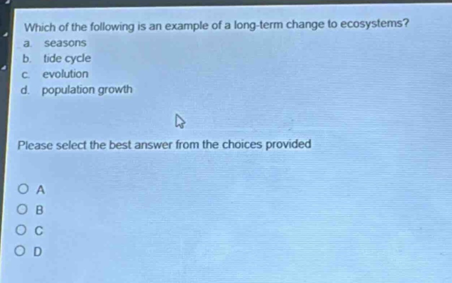 which of the following is an example of a long - term change to ecosystems?\na. seasons\nb. tide cycle\nc. evolution\nd. population growth\nplease select the best answer from the choices provided\no a\no b\no c\no d
