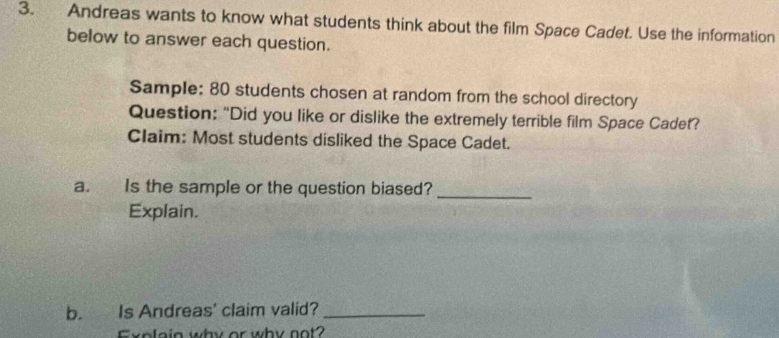 3. andreas wants to know what students think about the film space cadet. use the information below to answer each question. sample: 80 students chosen at random from the school directory question: \did you like or dislike the extremely terrible film space cadet? claim: most students disliked the space cadet. a. is the sample or the question biased? ________ explain. b. is andreas’ claim valid? ________ explain why or why not?
