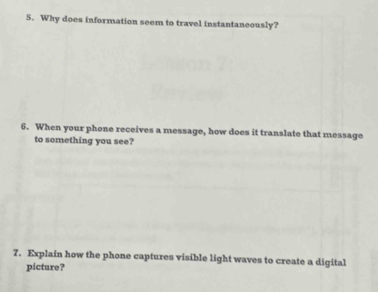 5. why does information seem to travel instantaneously?\n6. when your phone receives a message, how does it translate that message to something you see?\n7. explain how the phone captures visible light waves to create a digital picture?