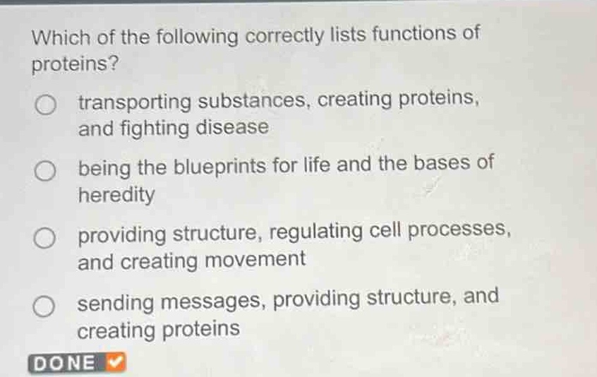 which of the following correctly lists functions of proteins? transporting substances, creating proteins, and fighting disease being the blueprints for life and the bases of heredity providing structure, regulating cell processes, and creating movement sending messages, providing structure, and creating proteins