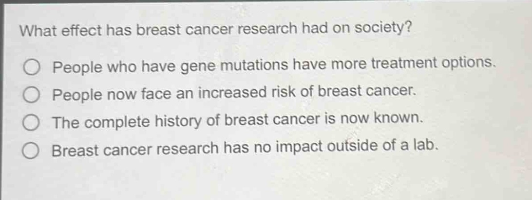 what effect has breast cancer research had on society?\npeople who have gene mutations have more treatment options.\npeople now face an increased risk of breast cancer.\nthe complete history of breast cancer is now known.\nbreast cancer research has no impact outside of a lab.