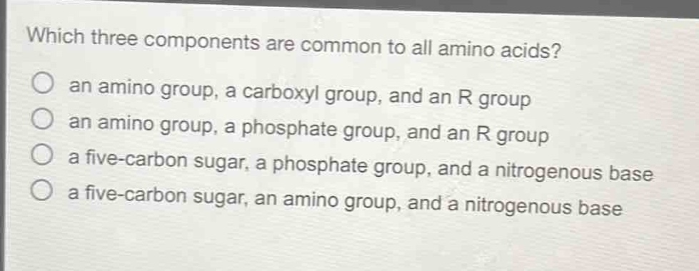 which three components are common to all amino acids?\no an amino group, a carboxyl group, and an r group\no an amino group, a phosphate group, and an r group\no a five - carbon sugar, a phosphate group, and a nitrogenous base\no a five - carbon sugar, an amino group, and a nitrogenous base