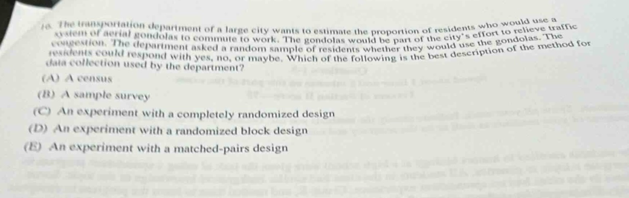 10. the transportation department of a large city wants to estimate the proportion of residents who would use a system of aerial gondolas to commute to work. the gondolas would be part of the citys effort to relieve traffic congestion. the department asked a random sample of residents whether they would use the gondolas. the residents could respond with yes, no, or maybe. which of the following is the best description of the method for data collection used by the department? (a) a census (b) a sample survey (c) an experiment with a completely randomized design (d) an experiment with a randomized block design (e) an experiment with a matched - pairs design