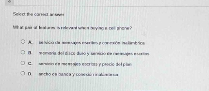 select the correct answer\nwhat pair of features is relevant when buying a cell phone?\na. servicio de mensajes escritos y conexión inalámbrica\nb. memoria del disco duro y servicio de mensajes escritos\nc. servicio de mensajes escritos y precio del plan\nd. ancho de banda y conexión inalámbrica