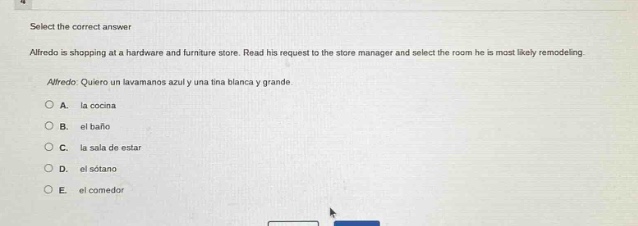 select the correct answer\nalfredo is shopping at a hardware and furniture store. read his request to the store manager and select the room he is most likely remodeling.\nalfredo: quiero un lavamanos azul y una tina blanca y grande.\na. la cocina\nb. el baño\nc. la sala de estar\nd. el sótano\ne. el comedor
