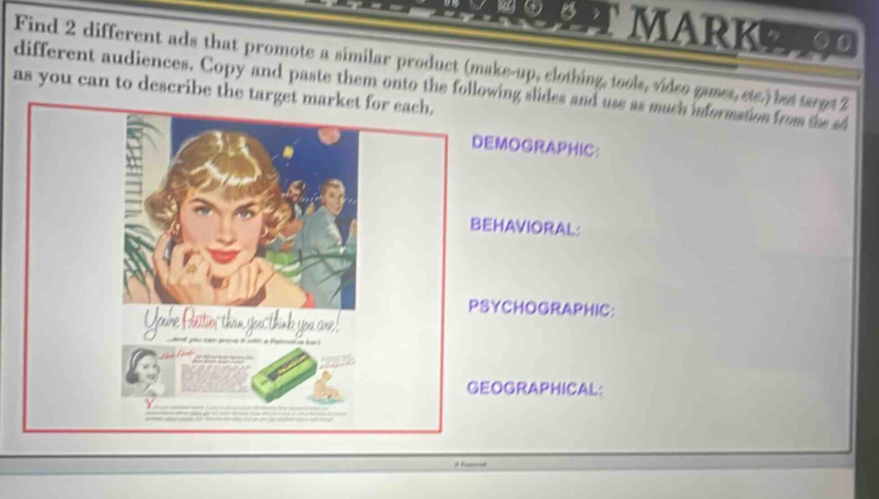 find 2 different ads that promote a similar product (make - up, clothing, tools, video games, etc.) but target 2 different audiences. copy and paste them onto the following slides and use as much information from the ad as you can to describe the target market for each.\ndemographic:\nbehavioral:\npsychographic:\ngeographical: