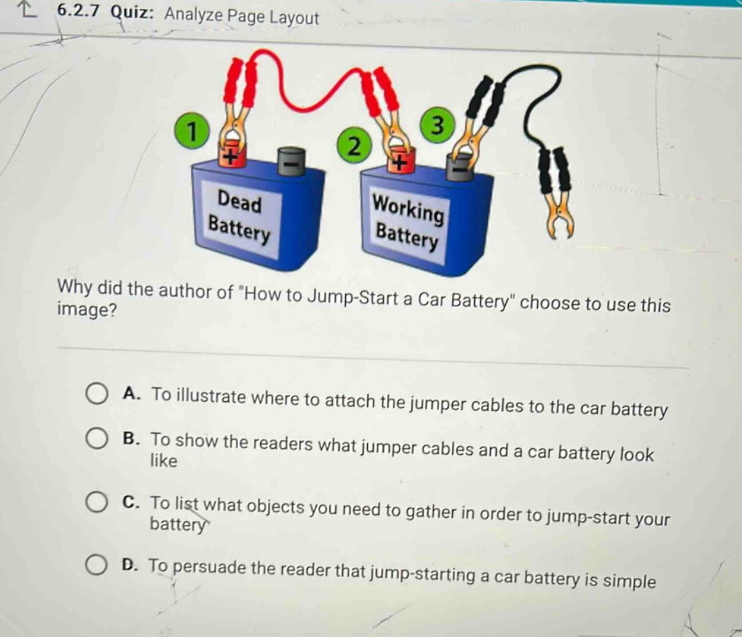 6.2.7 quiz: analyze page layout\nwhy did the author of \how to jump - start a car battery\ choose to use this image?\na. to illustrate where to attach the jumper cables to the car battery\nb. to show the readers what jumper cables and a car battery look like\nc. to list what objects you need to gather in order to jump - start your battery\nd. to persuade the reader that jump - starting a car battery is simple