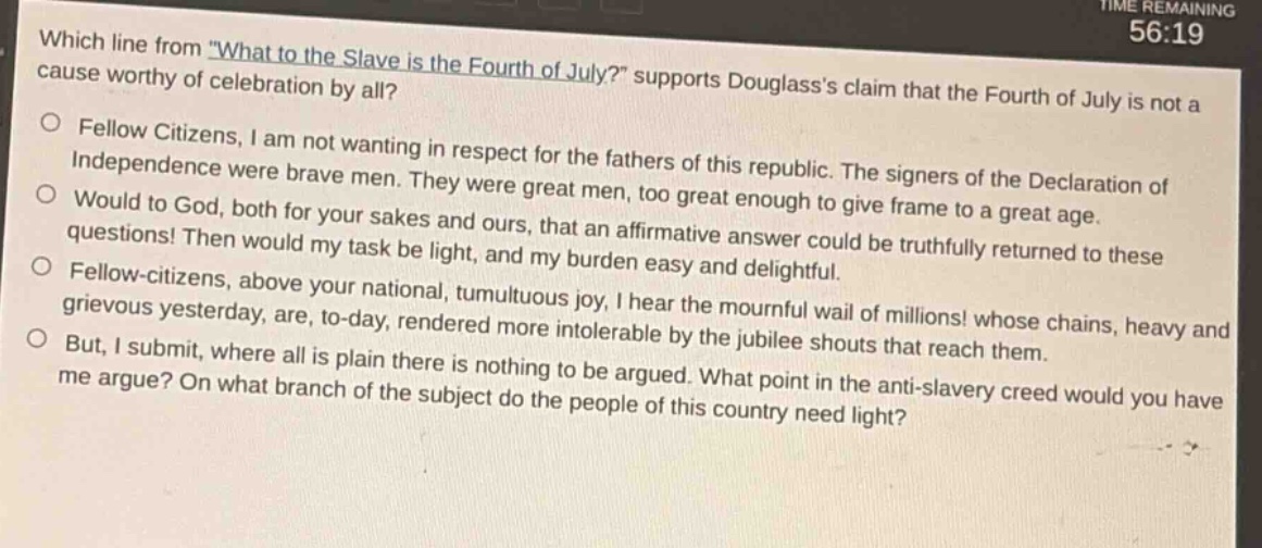 which line from \what to the slave is the fourth of july?\ supports douglasss claim that the fourth of july is not a cause worthy of celebration by all?\no fellow citizens, i am not wanting in respect for the fathers of this republic. the signers of the declaration of independence were brave men. they were great men, too great enough to give frame to a great age.\no would to god, both for your sakes and ours, that an affirmative answer could be truthfully returned to these questions! then would my task be light, and my burden easy and delightful.\no fellow - citizens, above your national, tumultuous joy, i hear the mournful wail of millions! whose chains, heavy and grievous yesterday, are, to - day, rendered more intolerable by the jubilee shouts that reach them.\no but, i submit, where all is plain there is nothing to be argued. what point in the anti - slavery creed would you have me argue? on what branch of the subject do the people of this country need light?