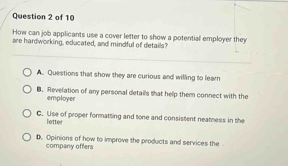 question 2 of 10\nhow can job applicants use a cover letter to show a potential employer they are hardworking, educated, and mindful of details?\n\na. questions that show they are curious and willing to learn\n\nb. revelation of any personal details that help them connect with the employer\n\nc. use of proper formatting and tone and consistent neatness in the letter\n\nd. opinions of how to improve the products and services the company offers