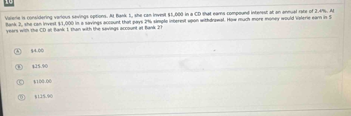 valerie is considering various savings options. at bank 1, she can invest $1,000 in a cd that earns compound interest at an annual rate of 2.4%. at bank 2, she can invest $1,000 in a savings account that pays 2% simple interest upon withdrawal. how much more money would valerie earn in 5 years with the cd at bank 1 than with the savings account at bank 2?\na $4.00\nb $25.90\nc $100.00\nd $125.90