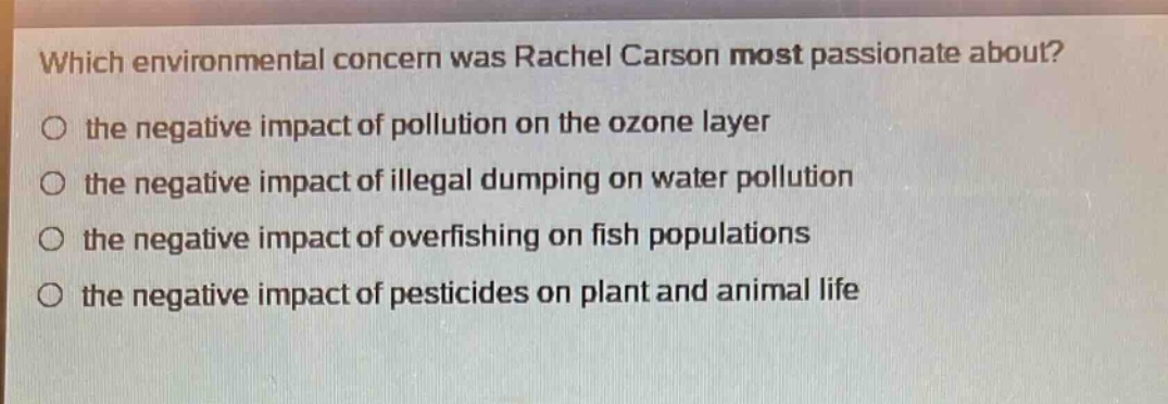 which environmental concern was rachel carson most passionate about?\no the negative impact of pollution on the ozone layer\no the negative impact of illegal dumping on water pollution\no the negative impact of overfishing on fish populations\no the negative impact of pesticides on plant and animal life