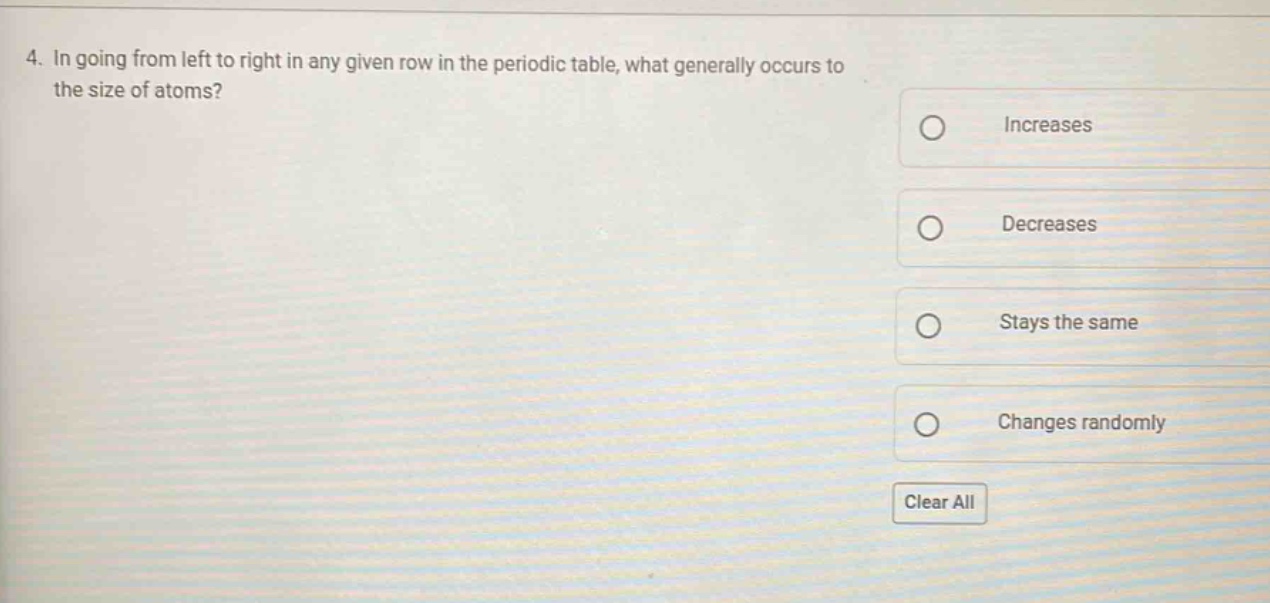 4. in going from left to right in any given row in the periodic table, what generally occurs to the size of atoms?\nincreases\ndecreases\nstays the same\nchanges randomly\nclear all
