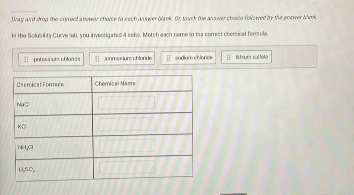 drag and drop the correct answer choice to each answer blank. or, touch the answer choice followed by the answer blank. in the solubility curve lab, you investigated 4 salts. match each name to the correct chemical formula. potassium chloride ammonium chloride sodium chloride lithium sulfate chemical formula chemical name nacl kcl nh₄cl li₂so₄