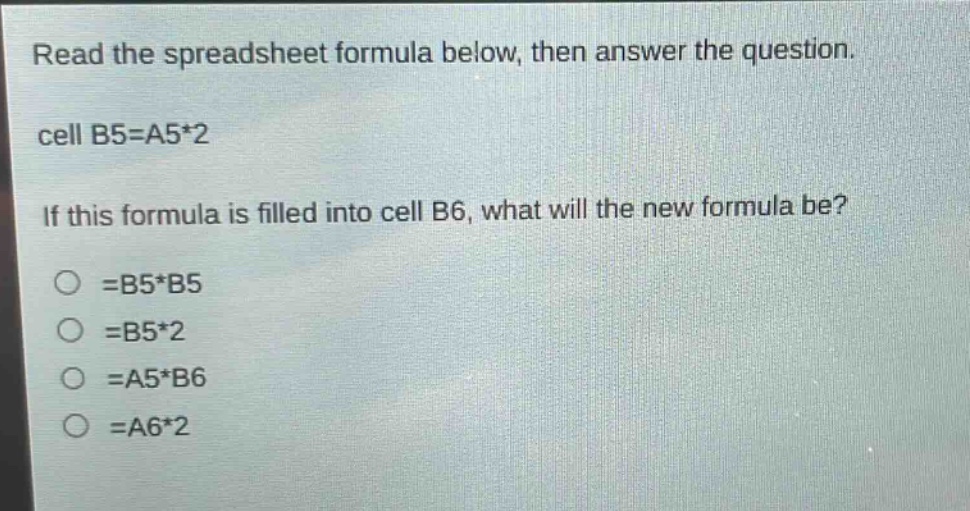 read the spreadsheet formula below, then answer the question. cell b5=a5*2 if this formula is filled into cell b6, what will the new formula be? =b5*b5 =b5*2 =a5*b6 =a6*2
