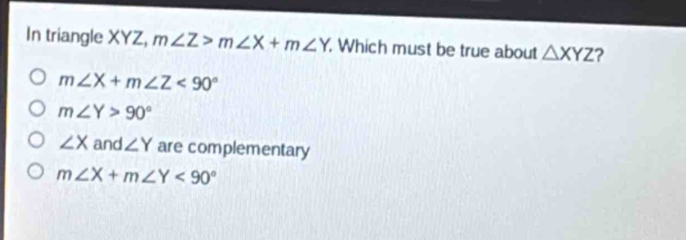 in triangle xyz, m∠z > m∠x + m∠y. which must be true about △xyz?\no m∠x + m∠z < 90°\no m∠y > 90°\no ∠x and ∠y are complementary\no m∠x + m∠y < 90°