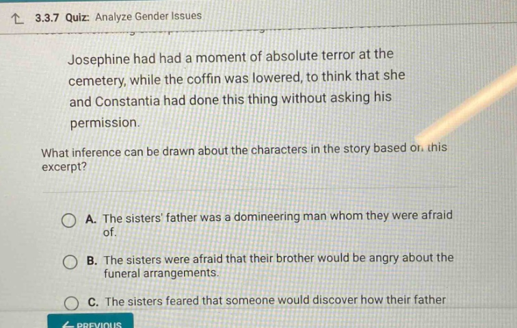 3.3.7 quiz: analyze gender issues\njosephine had had a moment of absolute terror at the cemetery, while the coffin was lowered, to think that she and constantia had done this thing without asking his permission.\nwhat inference can be drawn about the characters in the story based on this excerpt?\na. the sisters father was a domineering man whom they were afraid of.\nb. the sisters were afraid that their brother would be angry about the funeral arrangements.\nc. the sisters feared that someone would discover how their father