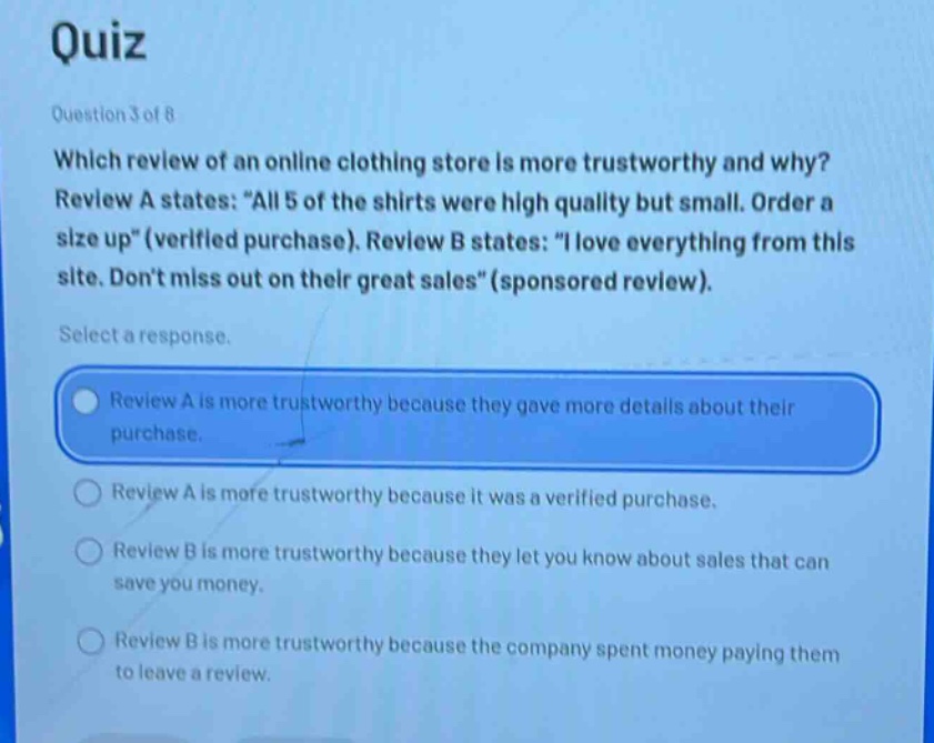 quiz\nquestion 3 of 8\nwhich review of an online clothing store is more trustworthy and why?\nreview a states: \all 5 of the shirts were high quality but small. order a size up\ (verified purchase). review b states: \i love everything from this site. dont miss out on their great sales\ (sponsored review).\nselect a response.\nreview a is more trustworthy because they gave more details about their purchase.\nreview a is more trustworthy because it was a verified purchase.\nreview b is more trustworthy because they let you know about sales that can save you money.\nreview b is more trustworthy because the company spent money paying them to leave a review.
