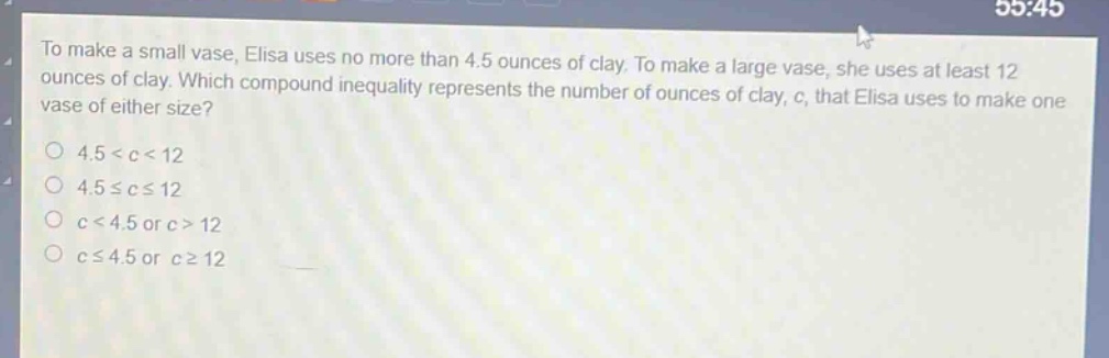to make a small vase, elisa uses no more than 4.5 ounces of clay. to make a large vase, she uses at least 12 ounces of clay. which compound inequality represents the number of ounces of clay, c, that elisa uses to make one vase of either size?\no 4.5 < c < 12\no 4.5 ≤ c ≤ 12\no c < 4.5 or c > 12\no c ≤ 4.5 or c ≥ 12