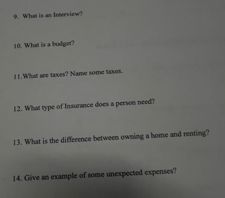 9. what is an interview?\n10. what is a budget?\n11.what are taxes? name some taxes.\n12. what type of insurance does a person need?\n13. what is the difference between owning a home and renting?\n14. give an example of some unexpected expenses?