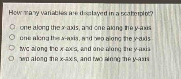 how many variables are displayed in a scatterplot?\no one along the x - axis, and one along the y - axis\no one along the x - axis, and two along the y - axis\no two along the x - axis, and one along the y - axis\no two along the x - axis, and two along the y - axis