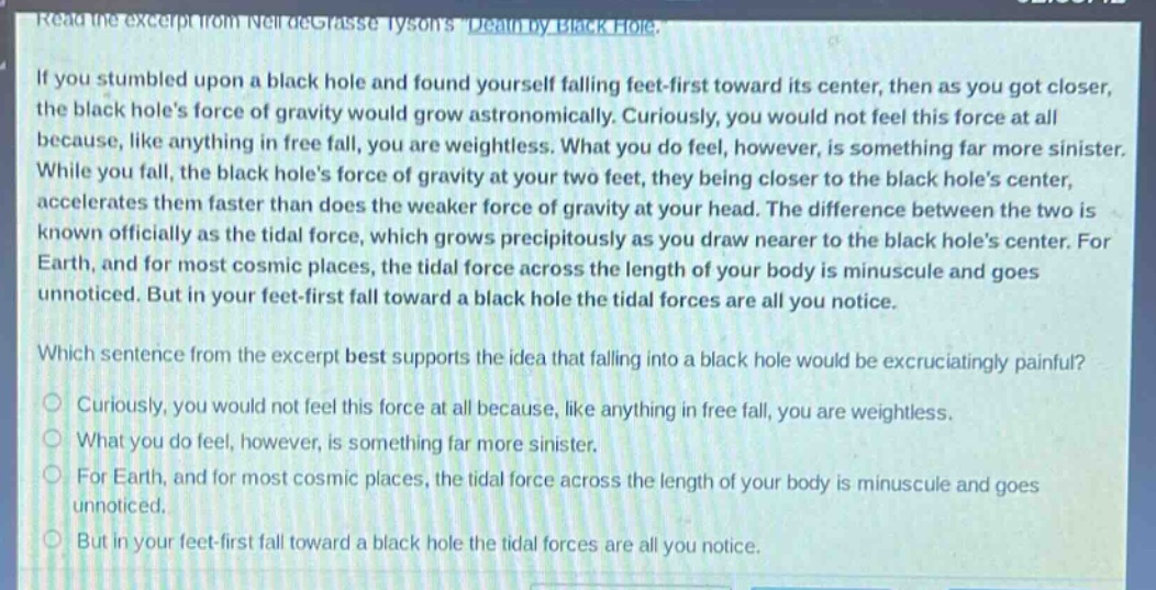 read the excerpt from neil degrasse tysons death by black hole.\nif you stumbled upon a black hole and found yourself falling feet - first toward its center, then as you got closer, the black holes force of gravity would grow astronomically. curiously, you would not feel this force at all because, like anything in free fall, you are weightless. what you do feel, however, is something far more sinister. while you fall, the black holes force of gravity at your two feet, they being closer to the black holes center, accelerates them faster than does the weaker force of gravity at your head. the difference between the two is known officially as the tidal force, which grows precipitously as you draw nearer to the black holes center. for earth, and for most cosmic places, the tidal force across the length of your body is minuscule and goes unnoticed. but in your feet - first fall toward a black hole the tidal forces are all you notice.\nwhich sentence from the excerpt best supports the idea that falling into a black hole would be excruciatingly painful?\ncuriously, you would not feel this force at all because, like anything in free fall, you are weightless.\nwhat you do feel, however, is something far more sinister.\nfor earth, and for most cosmic places, the tidal force across the length of your body is minuscule and goes unnoticed.\nbut in your feet - first fall toward a black hole the tidal forces are all you notice.