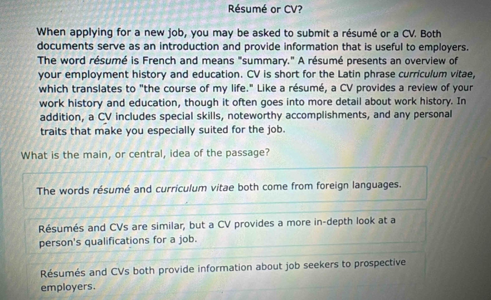 résumé or cv?\nwhen applying for a new job, you may be asked to submit a résumé or a cv. both documents serve as an introduction and provide information that is useful to employers. the word résumé is french and means \summary.\ a résumé presents an overview of your employment history and education. cv is short for the latin phrase curriculum vitae, which translates to \the course of my life.\ like a résumé, a cv provides a review of your work history and education, though it often goes into more detail about work history. in addition, a cv includes special skills, noteworthy accomplishments, and any personal traits that make you especially suited for the job.\nwhat is the main, or central, idea of the passage?\nthe words résumé and curriculum vitae both come from foreign languages.\nrésumés and cvs are similar, but a cv provides a more in - depth look at a persons qualifications for a job.\nrésumés and cvs both provide information about job seekers to prospective employers.