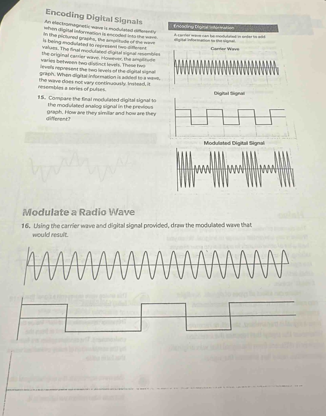 encoding digital signals\nan electromagnetic wave is modulated differently when digital information is encoded into the wave. in the pictured graphs, the amplitude of the wave is being modulated to represent two different values. the final modulated digital signal resembles the original carrier wave. however, the amplitude varies between two distinct levels. these two levels represent the two levels of the digital signal graph. when digital information is added to a wave, the wave does not vary continuously. instead, it resembles a series of pulses.\n15. compare the final modulated digital signal to the modulated analog signal in the previous graph. how are they similar and how are they different?\nmodulate a radio wave\n16. using the carrier wave and digital signal provided, draw the modulated wave that would result.