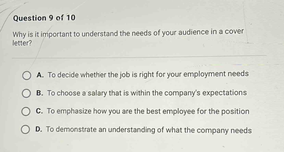 question 9 of 10\nwhy is it important to understand the needs of your audience in a cover letter?\na. to decide whether the job is right for your employment needs\nb. to choose a salary that is within the companys expectations\nc. to emphasize how you are the best employee for the position\nd. to demonstrate an understanding of what the company needs