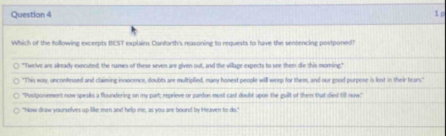 question 4\nwhich of the following excerpts best explains danforths reasoning to requests to have the sentencing postponed?\n\twelve are already executed; the names of these seven are given out, and the village expects to see them die this morning.\\n\this way, unconfessed and claiming innocence, doubts are multiplied, many honest people will weep for them, and our good purpose is lost in their tears.\\n\postponement now speaks a floundering on my part; reprieve or pardon must cast doubt upon the guilt of them that died till now.\\n\now draw yourselves up like men and help me, as you are bound by heaven to do.\