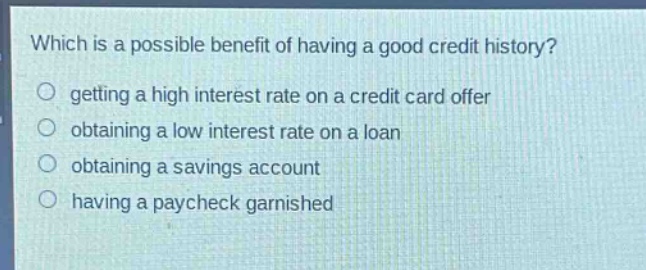 which is a possible benefit of having a good credit history?\n getting a high interest rate on a credit card offer\n obtaining a low interest rate on a loan\n obtaining a savings account\n having a paycheck garnished