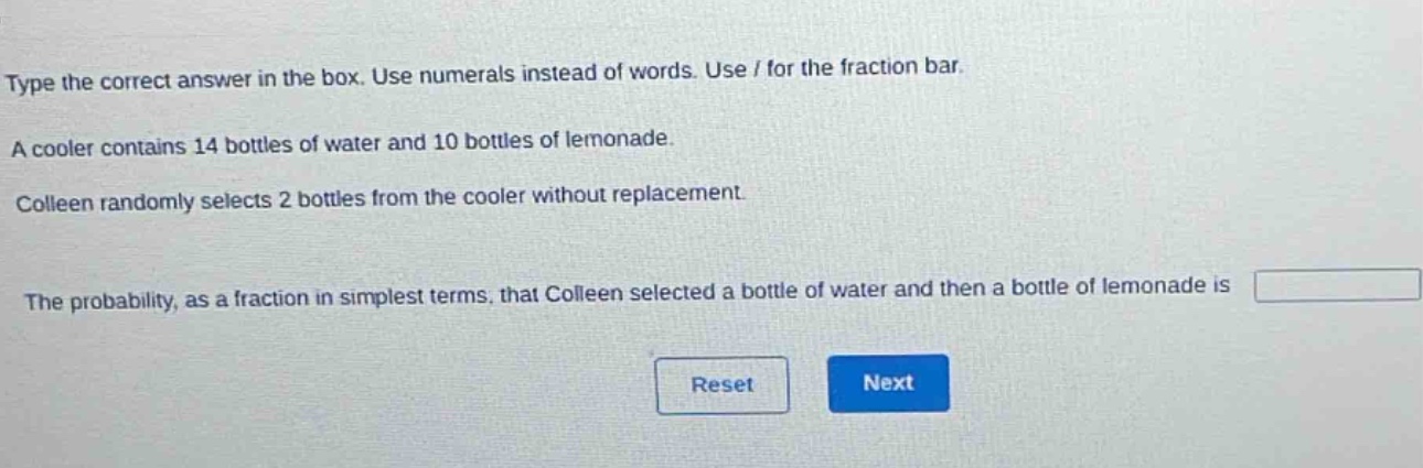 type the correct answer in the box. use numerals instead of words. use / for the fraction bar. a cooler contains 14 bottles of water and 10 bottles of lemonade. colleen randomly selects 2 bottles from the cooler without replacement. the probability, as a fraction in simplest terms, that colleen selected a bottle of water and then a bottle of lemonade is
