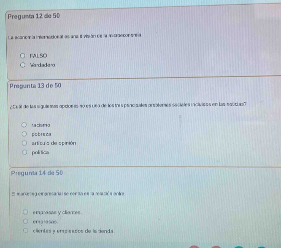 pregunta 12 de 50\nla economía internacional es una división de la microeconomía.\nfalso\nverdadero\n\npregunta 13 de 50\n¿cuál de las siguientes opciones no es uno de los tres principales problemas sociales incluidos en las noticias?\nracismo\npobreza\nartículo de opinión\npolítica\n\npregunta 14 de 50\nel marketing empresarial se centra en la relación entre:\nempresas y clientes.\nempresas.\nclientes y empleados de la tienda.
