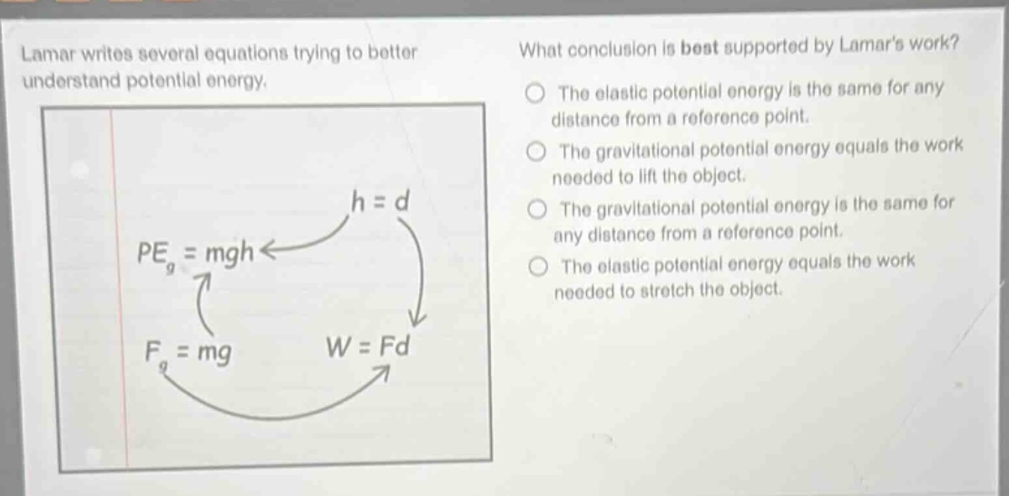 lamar writes several equations trying to better understand potential energy. what conclusion is best supported by lamars work? the elastic potential energy is the same for any distance from a reference point. the gravitational potential energy equals the work needed to lift the object. the gravitational potential energy is the same for any distance from a reference point. the elastic potential energy equals the work needed to stretch the object. h = d pe_g = mgh f_g = mg w = fd