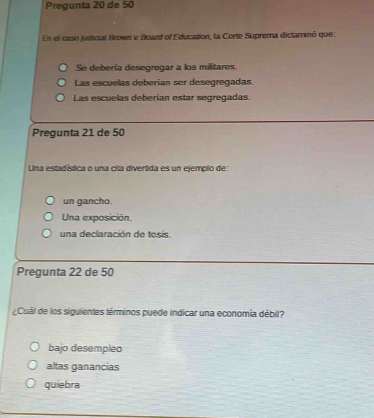 pregunta 20 de 50\nen el caso judicial brown v. board of education, la corte suprema dictaminó que:\nse debería desegregar a los militares.\nlas escuelas deberían ser desegregadas.\nlas escuelas deberían estar segregadas.\npregunta 21 de 50\nuna estadística o una cita divertida es un ejemplo de:\nun gancho.\nuna exposición.\nuna declaración de tesis.\npregunta 22 de 50\n¿cuál de los siguientes términos puede indicar una economía débil?\nbajo desempleo\naltas ganancias\nquiebra