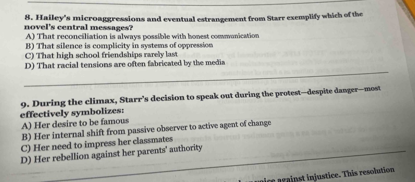 8. haileys microaggressions and eventual estrangement from starr exemplify which of the novels central messages? a) that reconciliation is always possible with honest communication b) that silence is complicity in systems of oppression c) that high school friendships rarely last d) that racial tensions are often fabricated by the media 9. during the climax, starrs decision to speak out during the protest—despite danger—most effectively symbolizes: a) her desire to be famous b) her internal shift from passive observer to active agent of change c) her need to impress her classmates d) her rebellion against her parents authority