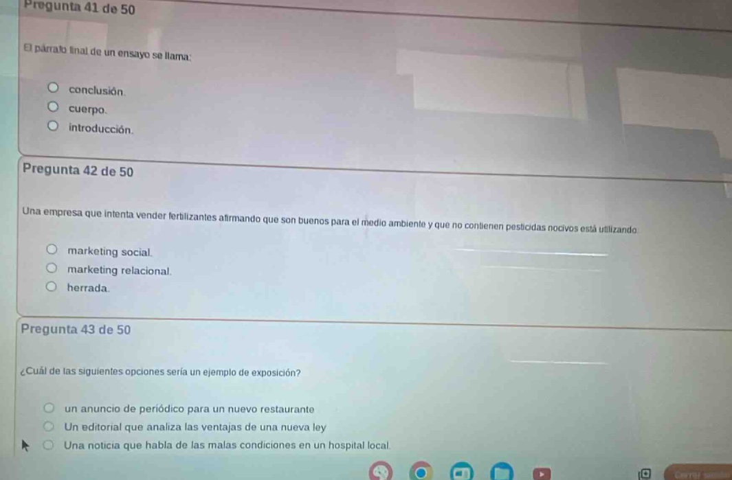 pregunta 41 de 50\nel párrafo final de un ensayo se llama:\nconclusión.\ncuerpo.\nintroducción.\n\npregunta 42 de 50\nuna empresa que intenta vender fertilizantes afirmando que son buenos para el medio ambiente y que no contienen pesticidas nocivos está utilizando\nmarketing social.\nmarketing relacional.\nherradura.\n\npregunta 43 de 50\n¿cuál de las siguientes opciones sería un ejemplo de exposición?\nun anuncio de periódico para un nuevo restaurante\nun editorial que analiza las ventajas de una nueva ley\nuna noticia que habla de las malas condiciones en un hospital local