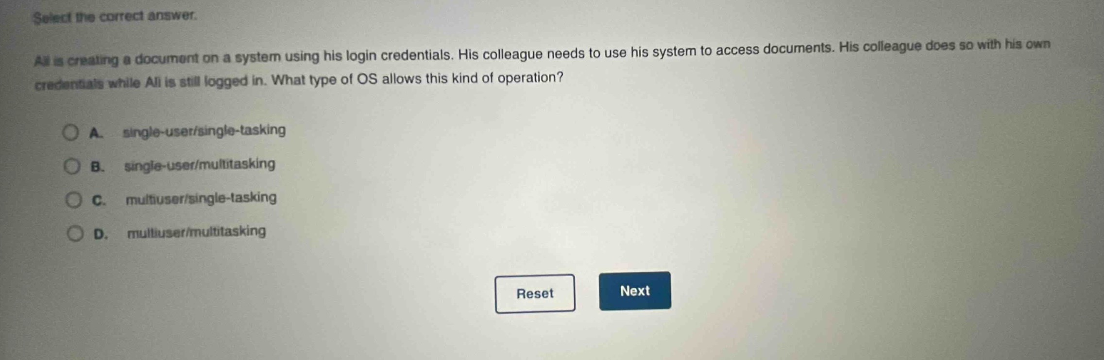 select the correct answer.\nali is creating a document on a system using his login credentials. his colleague needs to use his system to access documents. his colleague does so with his own credentials while ali is still logged in. what type of os allows this kind of operation?\na. single - user/single - tasking\nb. single - user/multitasking\nc. multiuser/single - tasking\nd. multiuser/multitasking