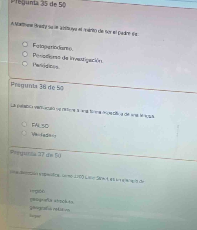 pregunta 35 de 50\na matthew brady se le atribuye el mérito de ser el padre de:\n○ fotoperiodismo.\n○ periodismo de investigación.\n○ periódicos.\npregunta 36 de 50\nla palabra vemáculo se refiere a una forma específica de una lengua.\n○ falso\n○ verdadero\npregunta 37 de 50\nuna dirección específica, como 1200 lime street es un ejemplo de\nregion\ng geografía absoluta.\ngeografía relativa\nlugar