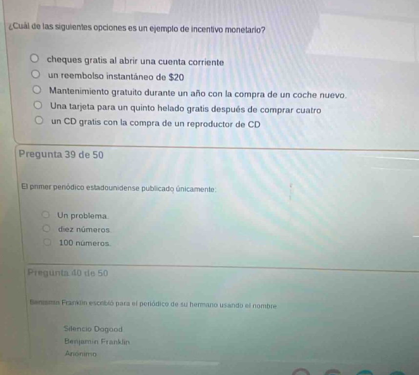 ¿cuál de las siguientes opciones es un ejemplo de incentivo monetario?\ncheques gratis al abrir una cuenta corriente\nun reembolso instantáneo de $20\nmantenimiento gratuito durante un año con la compra de un coche nuevo.\nuna tarjeta para un quinto helado gratis después de comprar cuatro\nun cd gratis con la compra de un reproductor de cd\npregunta 39 de 50\nel primer periódico estadounidense publicado únicamente:\nun problema.\ndiez números\n100 números\npregunta 40 de 50\nbenjamin franklin escribió para el periódico de su hermano usando el nombre\nsilencio dogood\nbenjamin franklin\nanónimo