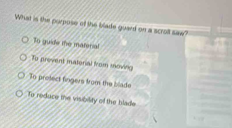 what is the purpose of the blade guard on a scroll saw?\nto guide the material\nto prevent material from moving\nto protect fingers from the blade\nto reduce the visibility of the blade