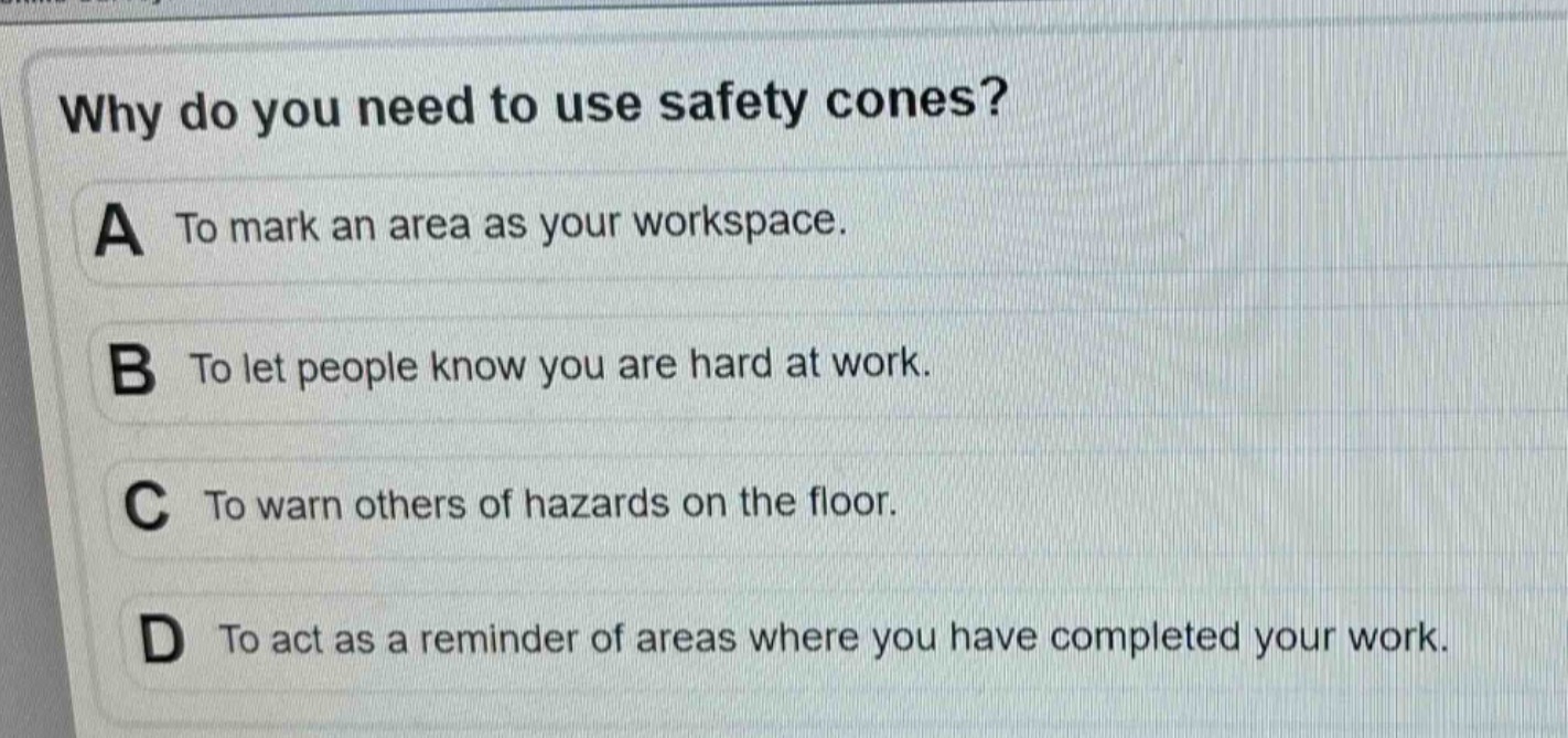 why do you need to use safety cones?\na to mark an area as your workspace.\nb to let people know you are hard at work.\nc to warn others of hazards on the floor.\nd to act as a reminder of areas where you have completed your work.